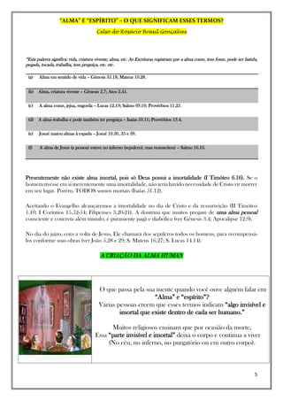 “ALMA” E “ESPÍRITO” – O QUE SIGNIFICAM ESSES TERMOS?
Celso do Rosário Brasil Gonçalves
5
“Esta palavra significa: vida, criatura vivente, alma, etc. As Escrituras registram que a alma come, tem fome, pode ser batida,
pegada, tocada, trabalha, tem preguiça, etc. etc.
(a) Alma em sentido de vida – Gênesis 35.18; Mateus 10.28.
(b) Alma, criatura vivente – Gênesis 2.7; Atos 2.41.
(c) A alma come, jejua, engorda – Lucas 12.19; Salmo 69.10; Provérbios 11.25.
(d) A alma trabalha e pode também ter preguiça – Isaías 53.11; Provérbios 13.4.
(e) Josué matou almas à espada – Josué 10.30, 35 e 39.
(f) A alma de Jesus (a pessoa) esteve no inferno (sepulcro), mas ressuscitou) – Salmo 16.10.
Presentemente não existe alma imortal, pois só Deus possui a imortalidade (I Timóteo 6.16). Se o
homem tivesse em si inerentemente uma imortalidade, não teria havido necessidade de Cristo vir morrer
em seu lugar. Porém, TODOS somos mortais (Isaías 51.12).
Aceitando o Evangelho alcançaremos a imortalidade no dia de Cristo e da ressurreição (II Timóteo
1.10; I Coríntios 15.52-54; Filipenses 3.20-21). A doutrina que muitos pregam de uma alma pessoal
consciente e concreta além túmulo, é puramente pagã e diabólica (ver Gênesis 3.4; Apocalipse 12.9).
No dia do juízo, com a volta de Jesus, Ele chamará dos sepulcros todos os homens, para recompensá-
los conforme suas obras (ver João 5.28 e 29; S. Mateus 16.27; S. Lucas 14.14).
A CRIAÇÃO DA ALMA HUMAN
O que passa pela sua mente quando você ouve alguém falar em
“Alma” e “espírito”?
Várias pessoas creem que esses termos indicam “algo invisível e
imortal que existe dentro de cada ser humano.”
Muitos religiosos ensinam que por ocasião da morte,
Essa “parte invisível e imortal” deixa o corpo e continua a viver
(No céu, no inferno, no purgatório ou em outro corpo).
 