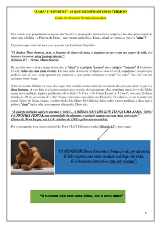 “ALMA” E “ESPÍRITO” – O QUE SIGNIFICAM ESSES TERMOS?
Celso do Rosário Brasil Gonçalves
6
Ora, sendo esse pensamento religioso tão “aceito” e propagado, muitos ficam surpresos (ou decepcionados) de
saber que a Bíblia – a Palavra de Deus – não ensina nada disso. Então, afinal de contas, o que é a “alma”?
Vejamos o que está escrito a esse respeito nas Escrituras Sagradas:
“O Senhor Deus formou, pois, o homem do barro da terra, e inspirou no seu rosto um sopro de vida, e o
homem tornou-se alma (pessoa) vivente.”.
(Gênesis 2.7 – Versão Matos Soares).
De acordo com o texto acima transcrito, a “alma” é a própria “pessoa” ou o próprio “homem” (I Coríntios
15.45). Adão era uma alma vivente. Ele não tinha dentro de si alguma coisa invisível, impalpável, imortal que
pudesse sair do seu corpo quando ele morresse e que podia continuar a existir “na terra”, “no céu” ou em
qualquer outro lugar.
À luz do ensino bíblico torna-se claro que tem existido muita confusão na mente das pessoas sobre o que é a
alma humana. A este fato se chamou atenção por ocasião do lançamento dos primeiros cinco livros da Bíblia
numa nova tradução inglesa, publicada sob o título “A Tora – Os Cinco Livros de Moisés”, com um Prefácio
datado de 28 de setembro de 1962. Numa entrevista concedida em Filadélfia, Pensilvânia, a um repórter do
jornal Times de Nova Iorque, o editor-chefe, Dr. Harry M. Orlinsky, falou sobre a nova tradução e disse que a
palavra “alma” tinha sido praticamente eliminada. Disse ele:
“A palavra hebraica aqui em questão é ‘néfes’... A BÍBLIA NÃO DIZ QUE TEMOS UMA ALMA. ‘Néfes’
é A PRÓPRIA PESSOA, sua necessidade de alimento, o próprio sangue nas suas veias, seu corpo.”
(Times de Nova Iorque, em 12 de outubro de 1962 – grifos acrescentados).
Por conseguinte, esta nova tradução da Tora (“Lei”) Hebraica traduz Gênesis 2.7 como segue:
“O homem não tem uma alma, ele é uma alma”
“O SENHOR Deus formou o homem do pó da terra,
E Ele soprou nas suas narinas o fôlego de vida,
E o homem tornou-se um ser vivente”.
 