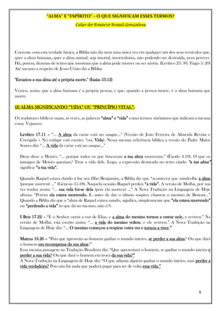 “ALMA” E “ESPÍRITO” – O QUE SIGNIFICAM ESSES TERMOS?
Celso do Rosário Brasil Gonçalves
9
Coerente com esta verdade básica, a Bíblia não diz nem uma única vez em qualquer um dos seus versículos que,
quer a alma humana, quer a alma animal, seja imortal, imorredoura, não podendo ser destruída, nem perecer.
Há, porém, dezenas de textos que mostram que a alma pode morrer ou ser morta. (Levítico 23: 30; Tiago 5: 20)
Até mesmo a respeito de Jesus Cristo diz a Bíblia:
"Esvaziou a sua alma até a própria morte." (Isaías 53.12)
Vemos, assim, que a alma humana é a própria pessoa, e que, quando a pessoa morre, é a alma humana que
morre.
(2) ALMA SIGNIFICANDO “VIDA” OU “PRINCÍPIO VITAL”:
Os tradutores bíblicos usam, às vezes, as palavras “alma” e “vida” como termos sinônimos que indicam a mesma
coisa. Vejamos:
Levítico 17.11 – “... A alma da carne está no sangue...” (Versão de João Ferreira de Almeida Revista e
Corrigida – No rodapé está escrito: “ou, Vida). Nessa mesma referência bíblica a versão do Padre Matos
Soares diz: “... A vida da carne está no sangue...”
Deus disse a Moisés: “... porque todos os que buscavam a tua alma morreram.” (Êxodo 4.19). O que os
inimigos de Moisés queriam? Tirar a vida dele. Logo, a expressão destacada no texto citado “a tua alma”
significa: “a tua vida”.
Quando Raquel estava dando à luz seu filho Benjamim, a Bíblia diz que “aconteceu que saindo-lhe a alma
(porque morreu) ...” (Gênesis 35.18). Naquela ocasião Raquel perdeu “a vida”. A versão de Moffat, por sua
vez traduz assim: “... sua vida foi-se dela (pois ela morreu) ...” A Nova Tradução na Linguagem de Hoje
afirma: “Porém ela estava morrendo. E, antes de dar o último suspiro, chamou o menino de Benoni...”
Quando a Bíblia diz que a “alma de Raquel estava saindo, significa, simplesmente que “ela estava morrendo”
ou “perdendo a vida” (o que dá no mesmo, não é?).
I Reis 17.22 – “E o Senhor ouviu a voz de Elias, e a alma do menino tornou a entrar nele, e reviveu.” Na
versão de Moffat, está escrito assim: “... a vida do menino voltou, e ele reviveu.” A Nova Tradução na
Linguagem de Hoje diz: “... O menino começou a respirar outra vez e tornou a viver.”
Mateus 16.26 – “Pois que aproveita ao homem ganhar o mundo inteiro, se perder a sua alma? Ou que dará
o homem em recompensa da sua alma?”
Essa mesma passagem na Tradução Brasileira diz: “Que aproveitará o homem, se ganhar o mundo inteiro e
perder a sua vida? Ou que dará o homem em troca da sua vida?”
A Nova Tradução na Linguagem de Hoje diz: “O que adianta alguém ganhar o mundo inteiro, mas perder a
vida verdadeira? Pois não há nada que poderá pagar para ter de volta essa vida.”
 