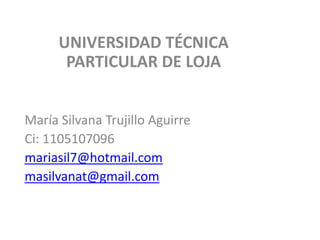 UNIVERSIDAD TÉCNICA
PARTICULAR DE LOJA
María Silvana Trujillo Aguirre
Ci: 1105107096
mariasil7@hotmail.com
masilvanat@gmail.com
 