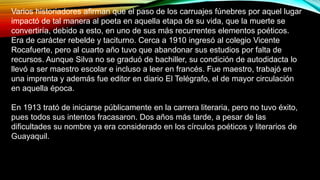 • Miniatura.
Varios historiadores afirman que el paso de los carruajes fúnebres por aquel lugar
impactó de tal manera al poeta en aquella etapa de su vida, que la muerte se
convertiría, debido a esto, en uno de sus más recurrentes elementos poéticos.
Era de carácter rebelde y taciturno. Cerca a 1910 ingresó al colegio Vicente
Rocafuerte, pero al cuarto año tuvo que abandonar sus estudios por falta de
recursos. Aunque Silva no se graduó de bachiller, su condición de autodidacta lo
llevó a ser maestro escolar e incluso a leer en francés. Fue maestro, trabajó en
una imprenta y además fue editor en diario El Telégrafo, el de mayor circulación
en aquella época.
En 1913 trató de iniciarse públicamente en la carrera literaria, pero no tuvo éxito,
pues todos sus intentos fracasaron. Dos años más tarde, a pesar de las
dificultades su nombre ya era considerado en los círculos poéticos y literarios de
Guayaquil.
 