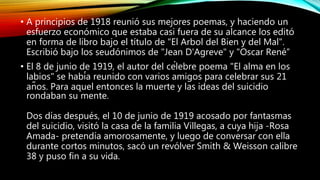 • A principios de 1918 reunió sus mejores poemas, y haciendo un
esfuerzo económico que estaba casi fuera de su alcance los editó
en forma de libro bajo el título de "El Arbol del Bien y del Mal".
Escribió bajo los seudónimos de "Jean D'Agreve" y "Oscar René”
• El 8 de junio de 1919, el autor del célebre poema "El alma en los
labios" se había reunido con varios amigos para celebrar sus 21
años. Para aquel entonces la muerte y las ideas del suicidio
rondaban su mente.
Dos días después, el 10 de junio de 1919 acosado por fantasmas
del suicidio, visitó la casa de la familia Villegas, a cuya hija -Rosa
Amada- pretendía amorosamente, y luego de conversar con ella
durante cortos minutos, sacó un revólver Smith & Weisson calibre
38 y puso fin a su vida.
 