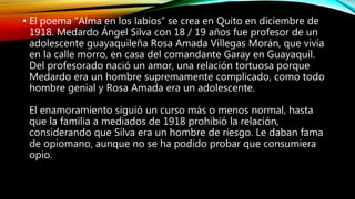 • El poema “Alma en los labios” se crea en Quito en diciembre de
1918. Medardo Ángel Silva con 18 / 19 años fue profesor de un
adolescente guayaquileña Rosa Amada Villegas Morán, que vivía
en la calle morro, en casa del comandante Garay en Guayaquil.
Del profesorado nació un amor, una relación tortuosa porque
Medardo era un hombre supremamente complicado, como todo
hombre genial y Rosa Amada era un adolescente.
El enamoramiento siguió un curso más o menos normal, hasta
que la familia a mediados de 1918 prohibió la relación,
considerando que Silva era un hombre de riesgo. Le daban fama
de opiomano, aunque no se ha podido probar que consumiera
opio.
 