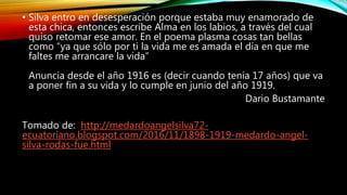• Silva entro en desesperación porque estaba muy enamorado de
esta chica, entonces escribe Alma en los labios, a través del cual
quiso retomar ese amor. En el poema plasma cosas tan bellas
como “ya que sólo por ti la vida me es amada el día en que me
faltes me arrancare la vida”
Anuncia desde el año 1916 es (decir cuando tenía 17 años) que va
a poner fin a su vida y lo cumple en junio del año 1919.
Dario Bustamante
Tomado de: http://medardoangelsilva72-
ecuatoriano.blogspot.com/2016/11/1898-1919-medardo-angel-
silva-rodas-fue.html
 