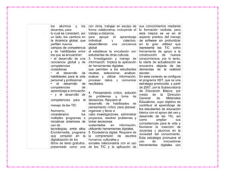 los alumnos y los
docentes, para
lo cual se consideró, por
un lado, los cambios en
la dinámica global, que
perfilan nuevos
campos de competencia
y de habilidades entre
los que se encuentran:
• el desarrollo de una
conciencia global y de
competencias
ciudadanas
• el desarrollo de
habilidades para la vida
personal y profesional
• el desarrollo de
competencias de
aprendizaje e innovación
• y el desarrollo de
competencias para el
manejo de las TIC.
Asimismo, se
consideraron los
múltiples programas e
iniciativas anteriores de
uso de
tecnologías, entre ellos
Enciclomedia, programa
que consistió en la
digitalización de los
libros de texto gratuitos,
presentada como una
con otros, trabajar en equipo de
forma colaborativa, incluyendo el
trabajo a distancia,
para apoyar el aprendizaje
individual y colectivo,
desarrollando una conciencia
global
al establecer la vinculación con
estudiantes de otras culturas.
3. Investigación y manejo de
información. Implica la aplicación
de herramientas digitales
que permitan a los estudiantes
recabar, seleccionar, analizar,
evaluar y utilizar información,
procesar datos y comunicar
resultados.
4. Pensamiento crítico, solución
de problemas y toma de
decisiones. Requiere el
desarrollo de habilidades de
pensamiento crítico para planear,
organizar y llevar a
cabo investigaciones, administrar
proyectos, resolver problemas y
tomar decisiones
sustentadas en información,
utilizando herramientas digitales.
5. Ciudadanía digital. Requiere de
la comprensión de asuntos
humanos, culturales y
sociales relacionados con el uso
de las TIC y la aplicación de
sus conocimientos mediante
la formación recibida, pero
esta mejora se ve en el
aspecto práctico del manejo
de software sin profundizar
en la gran utilidad que
representa las TIC como
herramienta de apoyo a la
construcción de nuevos
conocimientos; por lo tanto,
la oferta de actualización se
encuentra alejada de las
demandas de la realidad
escolar.
En este contexto se configura
el programa HDT, que es una
estrategia promovida, a partir
de 2007, por la Subsecretaría
de Educación Básica, por
medio de la Dirección
General de Materiales
Educativos, cuyo objetivo es
contribuir al aprendizaje de
los estudiantes de educación
básica con el apoyo del uso y
desarrollo de las TIC, así
como ampliar sus
competencias para la vida y
favorecer la inserción de
docentes y alumnos en la
sociedad del conocimiento.
Esta estrategia promueve el
uso de innovadoras
herramientas digitales con
 