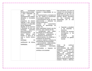 gran enciclopedia
temática hipervinculada
a otros materiales de
apoyo que no
necesariamente estaban
alineados o vinculados
con los
programas de estudio
vigentes y que, aunque
contribuyó al desarrollo
de las habilidades
digitales de los alumnos
y docentes, no tuvo una
estrategia específica
para la formación y
acompañamiento de
estos últimos para
facilitar su labor en el
aula y, mucho menos,
una
estrategia de
certificación de dichas
habilidades.
conductas éticas, legales,
seguras y responsables en su
uso.
6. Funcionamiento y conceptos de
las TIC. Implica la comprensión
de conceptos, sistemas
y funcionamiento de las TIC para
seleccionarlas y utilizarlas de
manera productiva y
transferir el conocimiento
existente al aprendizaje de
nuevas TIC.
Estos estándares buscan que los
alumnos, sean capaces de ser:
• competentes para utilizar
tecnologías de la información
• buscadores, analizadores y
evaluadores de información;
• solucionadores de problemas y
tomadores de decisiones;
• usuarios creativos y eficaces de
herramientas de productividad;
• comunicadores, colaboradores,
publicadores y productores; y
• ciudadanos informados,
responsables y capaces de
contribuir a la sociedad.
fines educativos, así como la
creación de comunidades de
aprendizaje en las que se
facilita la participación de las
distintas figuras educativas
en los procesos de
aprendizaje, por lo que
pretende:
 Capacitar y actualizar
a los docentes y
directivos.
 Equipar con recursos
tecnológicos a las
escuelas.
 Fortalecer las
prácticas de gestión
escolar.
Antes de continuar
presentando las
potencialidades del citado
programa, consideramos
pertinente exponer en qué
debe ser competente
digitalmente hablando un
formador de educación
básica, y de acuerdo con
diversos estudios al respecto
(Cabero, Duarte y Barroso,
 