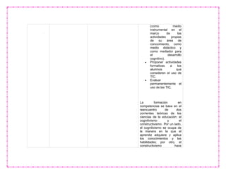(como medio
instrumental en el
marco de las
actividades propias
de su área de
conocimiento, como
medio didáctico y
como mediador para
el desarrollo
cognitivo).
 Proponer actividades
formativas a los
alumnos que
consideren el uso de
TIC.
 Evaluar
permanentemente el
uso de las TIC.
La formación en
competencias se basa en el
reencuentro de dos
corrientes teóricas de las
ciencias de la educación: el
cognitivismo y el
constructivismo. Por un lado,
el cognitivismo se ocupa de
la manera en la que el
aprendiz adquiere y aplica
los conocimientos y las
habilidades; por otro, el
constructivismo hace
 