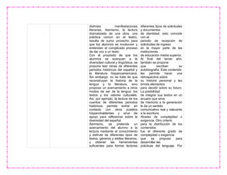 distintas manifestaciones
literarias. Asimismo, la lectura
dramatizada de una obra, una
práctica común en el teatro,
resulta de sumo provecho para
que los alumnos se involucren y
entiendan el complicado proceso
de dar voz a un texto.
Con el propósito de que los
alumnos se acerquen a la
diversidad cultural y lingüística, se
propone leer obras de diferentes
periodos históricos del español y
la literatura hispanoamericana.
Sin embargo, no se trata de que
reconstruyan la historia de la
lengua y la literatura, sino
propiciar un acercamiento a otros
modos de ser de la lengua, los
textos y los valores culturales.
Así, por ejemplo, la lectura de los
cuentos de diferentes periodos
históricos permite entrar en
contacto con otros pueblos
hispanohablantes y sirve de
apoyo para reflexionar sobre la
diversidad del español.
Asimismo, se pretende un
acercamiento del alumno a la
lectura mediante el conocimiento
y disfrute de diferentes tipos de
textos, géneros y estilos literarios,
y obtener las herramientas
suficientes para formar lectores
diferentes tipos de solicitudes
y documentos
de identidad; esto coincide
con el
periodo de recepción de
solicitudes de ingreso
en la mayor parte de las
instituciones
de educación media superior.
Al final del tercer año,
también se propone
que escriban su
autobiografía. Este contenido
les permite hacer una
retrospectiva sobre
su historia personal y les
brinda elementos
para decidir sobre su futuro.
La posibilidad
de integrar sus textos en un
anuario que sirva
de memoria a la generación
le da un sentido
comunicativo real y relevante
a la escritura.
Niveles de complejidad o
exigencia. Otro criterio
para la distribución de los
contenidos
fue el diferente grado de
complejidad o exigencia
que se propuso para
desarrollar las
prácticas del lenguaje. Por
 