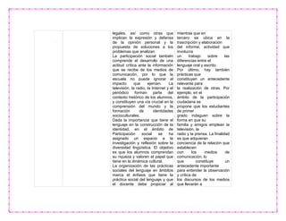 legales, así como otras que
implican la expresión y defensa
de la opinión personal y la
propuesta de soluciones a los
problemas que analizan.
La participación social también
comprende el desarrollo de una
actitud crítica ante la información
que se recibe de los medios de
comunicación, por lo que la
escuela no puede ignorar el
impacto que ejercen. La
televisión, la radio, la Internet y el
periódico forman parte del
contexto histórico de los alumnos,
y constituyen una vía crucial en la
comprensión del mundo y la
formación de identidades
socioculturales.
Dada la importancia que tiene el
lenguaje en la construcción de la
identidad, en el ámbito de
Participación social se ha
asignado un espacio a la
investigación y reflexión sobre la
diversidad lingüística. El objetivo
es que los alumnos comprendan
su riqueza y valoren el papel que
tiene en la dinámica cultural.
La organización de las prácticas
sociales del lenguaje en ámbitos
marca el énfasis que tiene la
práctica social del lenguaje y que
el docente debe propiciar al
mientras que en
tercero se ubica en la
trascripción y elaboración
del informe, actividad que
involucra
un trabajo sobre las
diferencias entre el
lenguaje oral y escrito.
Por último, hay también
prácticas que
constituyen un antecedente
relevante para
la realización de otras. Por
ejemplo, en el
ámbito de la participación
ciudadana se
propone que los estudiantes
de primer
grado indaguen sobre la
forma en que su
familia y amigos emplean la
televisión, la
radio y la prensa. La finalidad
es que adquieran
conciencia de la relación que
establecen
con los medios de
comunicación, lo
que constituye un
antecedente importante
para entender la observación
y crítica de
los discursos de los medios
que llevarán a
 