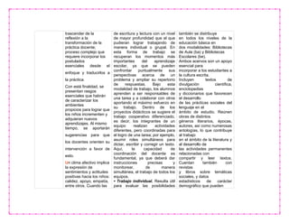 trascender de la
reflexión a la
transformación de la
práctica docente;
proceso complejo que
requiere incorporar los
postulados
esenciales desde el
enfoque y traducirlos a
la práctica.
Con está finalidad, se
presentan rasgos
esenciales que habrán
de caracterizar los
ambientes
propicios para lograr que
los niños incrementen y
adquieran nuevos
aprendizajes. Al mismo
tiempo, se aportarán
sugerencias para que
los docentes orienten su
intervención a favor de
esto.
Un clima afectivo implica
la expresión de
sentimientos y actitudes
positivas hacia los niños:
calidez, apoyo, empatía,
entre otros. Cuando las
de escritura y lectura con un nivel
de mayor profundidad que el que
pudieran lograr trabajando de
manera individual o grupal. En
esta forma de trabajo se
recuperan los momentos más
importantes del aprendizaje
escolar, ya que se pueden
confrontar puntualmente sus
perspectivas acerca de un
problema y ampliar su repertorio
de respuestas. Bajo esta
modalidad de trabajo, los alumnos
aprenden a ser responsables de
una tarea y a colaborar con otros
aportando el máximo esfuerzo en
su trabajo. Dentro de los
proyectos didácticos se sugiere el
trabajo cooperativo diferenciado,
es decir, los integrantes de un
equipo realizan actividades
diferentes, pero coordinadas para
el logro de una tarea; por ejemplo,
asumir roles simultáneos para
dictar, escribir y corregir un texto.
Aquí, la capacidad de
coordinación del docente es
fundamental, ya que deberá dar
instrucciones precisas y
monitorear, de manera
simultánea, el trabajo de todos los
equipos.
• Trabajo individual. Resulta útil
para evaluar las posibilidades
también se distribuye
en todos los niveles de la
educación básica en
dos modalidades: Bibliotecas
de Aula (ba) y Bibliotecas
Escolares (be).
Ambos acervos son un apoyo
esencial para
incorporar a los estudiantes a
la cultura escrita.
Incluyen textos de
divulgación científica,
enciclopedias
y diccionarios que favorecen
el desarrollo
de las prácticas sociales del
lenguaje en el
ámbito de estudio. Reúnen
obras de distintos
géneros literarios, épocas,
autores, así como numerosas
antologías, lo que contribuye
al trabajo
en el ámbito de la literatura y
al desarrollo de
las actividades permanentes
relacionadas con
compartir y leer textos.
Cuentan también con
revistas
y libros sobre temáticas
sociales, y datos
estadísticos de carácter
demográfico que pueden
 