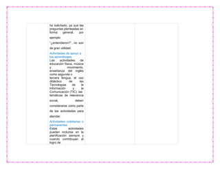 ha solicitado, ya que las
preguntas planteadas en
forma general, por
ejemplo
“¿entendieron?”, no son
de gran utilidad.
Actividades de apoyo a
los aprendizajes
Las actividades de
educación física, música
y movimiento,
enseñanza del inglés
como segunda o
tercera lengua, el uso
didáctico de las
Tecnologías de la
Información y la
Comunicación (TIC), las
temáticas de relevancia
social, deben
considerarse como parte
de las actividades para
atender.
Actividades cotidianas o
permanentes
Estas actividades
pueden incluirse en la
planificación siempre y
cuando contribuyan al
logro de
 