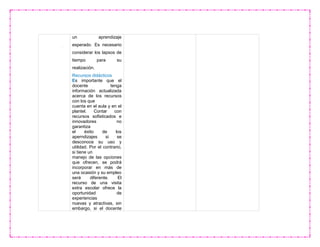 un aprendizaje
esperado. Es necesario
considerar los lapsos de
tiempo para su
realización.
Recursos didácticos
Es importante que el
docente tenga
información actualizada
acerca de los recursos
con los que
cuenta en el aula y en el
plantel. Contar con
recursos sofisticados e
innovadores no
garantiza
el éxito de los
aperndizajes si se
desconoce su uso y
utilidad. Por el contrario,
si tiene un
manejo de las opciones
que ofrecen, se podrá
incorporar en más de
una ocasión y su empleo
será diferente. El
recurso de una visita
extra escolar ofrece la
oportunidad de
experiencias
nuevas y atractivas, sin
embargo, si el docente
 