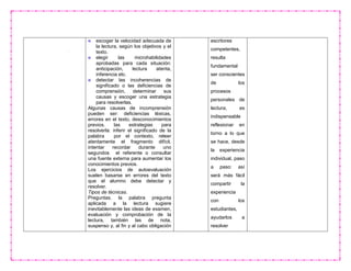 escoger la velocidad adecuada de
la lectura, según los objetivos y el
texto.
elegir las microhabilidades
aprobadas para cada situación:
anticipación, lectura atenta,
inferencia etc.
detectar las incoherencias de
significado o las deficiencias de
comprensión, determinar sus
causas y escoger una estrategia
para resolverlas.
Algunas causas de incomprensión
pueden ser: deficiencias léxicas,
errores en el texto, desconocimientos
previos. las estrategias para
resolverla: inferir el significado de la
palabra por el contexto, releer
atentamente el fragmento difícil,
intentar recordar durante uno
segundos el referente o consultar
una fuente externa para aumentar los
conocimientos previos.
Los ejercicios de autoevaluación
suelen basarse en errores del texto
que el alumno debe detectar y
resolver.
Tipos de técnicas.
Preguntas. la palabra pregunta
aplicada a la lectura sugiere
inevitablemente las ideas de examen,
evaluación y comprobación de la
lectura, también las de nota,
suspenso y, al fin y al cabo obligación
escritores
competentes,
resulta
fundamental
ser conscientes
de los
procesos
personales de
lectura; es
indispensable
reflexionar en
torno a lo que
se hace, desde
la experiencia
individual, paso
a paso: así
será más fácil
compartir la
experiencia
con los
estudiantes,
ayudarlos a
resolver
 