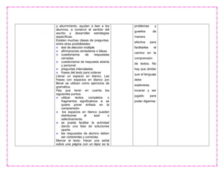 y aburrimiento, ayudan a leer a los
alumnos, a construir el sentido del
escrito y desarrollar estrategias
específicas.
Existen muchas clases de preguntas.
entre otras posibilidades:
test de elección múltiple
afirmaciones verdaderas o falsas
cuestionarios de respuestas
cerradas
cuestionarios de respuesta abierta
y personal
preguntas intercaladas
frases del texto para ordenar
Llenar un espacio en blanco. Las
frases con espacios en blanco por
llenar se utilizan como ejercicios de
gramática.
Hay que tener en cuenta los
siguientes puntos:
utilizar textos completos o
fragmentos significativos si se
quiere poner énfasis en la
comprensión.
los espacios en blanco pueden
distribuirse al azar o
selectivamente.
se puede facilitar la actividad
dando una lista de soluciones
aparte.
las respuestas de alumno deben
ser coherentes y correctas.
Marcar el texto. Hacer una señal
sobre una página con un lápiz es la
problemas y
guiarlos de
manera
efectiva para
facilitarles el
camino en la
comprensión
de textos. No
hay que olvidar
que el lenguaje
debe
explorarse,
tocarse y ser
jugado para
poder digerirse.
 