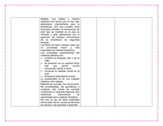 Realias. Las realias o materia
autentico son textos que no han sido
elaborados originalmente para la
enseñanza, sino que cumplen otras
funciones sociales. la introducción de
este tipo de material en el aula es
reciente y está relacionada con la
aparición del enfoque comunicativo
de la enseñanza de segundas
lenguas.
Los libros de texto incluyen cada vez
un porcentaje mayor y más
importante de material auténticos.
Las principales características del
material autentico son:
contiene el lenguaje real o de la
calle.
se presenta con su aspecto físico
real que aporta mucha
información sobre un texto.
introduce la realidad social en el
aula.
fomenta la participación social.
La autenticidad no es una cuestión
absoluta, sino relativa.
Material de consulta. los diccionarios,
las enciclopedias, las gramáticas, y
cualquier otra fuente de consulta
constituyen un apartado especial. Son
auténticos instrumentos de
aprendizaje para cualquier disciplina.
Por eso el uso de estos materiales
forma parte de los cursos de técnicas
de estudio o de aprender a aprender.
 