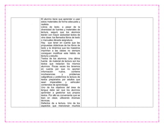 El alumno tiene que aprender a usar
estos materiales de forma adecuada y
realista.
Libros de texto. a pesar de la
diversidad de fuentes y materiales de
lectura, seguro que los alumnos
leerán con mayor asiduidad textos de
otra clase: los llamados libros de texto
o manuales década asignatura.
Hay que tener en cuenta que las
propuestas didácticas de los libros de
texto y la dinámica que los maestros
imprimen a las clases no siempre
consiguen modificar este hábito de
lectura y estudio.
Textos de los alumnos. Una última
fuente de material de lectura son los
textos que redactan los mismos
alumnos. Pocas veces los tenemos
en cuenta por que no aportan
información nueva, contiene
incoherencias y problemas
caligráficos y preferimos la lectura de
textos preparados por adultos que
sean impecables y vehiculen
contenidos de aprendizaje.
Uno de los objetivos del área de
lengua debe ser que los alumnos
aprendan a gestionar sus propios
textos. Por ello es conveniente que se
lean en clase, utilizando diversas
técnicas.
Defectos de a lectura. Uno de los
aspectos que mencionan muchos
 