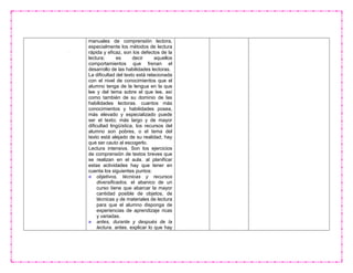 manuales de comprensión lectora,
especialmente los métodos de lectura
rápida y eficaz, son los defectos de la
lectura; es decir aquellos
comportamientos que frenan el
desarrollo de las habilidades lectoras.
La dificultad del texto está relacionada
con el nivel de conocimientos que el
alumno tenga de la lengua en la que
lee y del tema sobre el que lee, así
como también de su dominio de las
habilidades lectoras. cuantos más
conocimientos y habilidades posea,
más elevado y especializado puede
ser el texto; más largo y de mayor
dificultad lingüística, los recursos del
alumno son pobres, o el tema del
texto está alejado de su realidad, hay
que ser cauto al escogerlo.
Lectura intensiva. Son los ejercicios
de comprensión de textos breves que
se realizan en el aula. al planificar
estas actividades hay que tener en
cuenta los siguientes puntos:
objetivos, técnicas y recursos
diversificados. el abanico de un
curso tiene que abarcar la mayor
cantidad posible de objetos, de
técnicas y de materiales de lectura
para que el alumno disponga de
experiencias de aprendizaje ricas
y variadas.
antes, durante y después de la
lectura. antes. explicar lo que hay
 