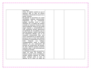 tocar libros.
Antes. El objetivo central es que el
aprendiz elija un libro de lectura
motivado y convencido de que le va a
gustar. Durante.
El aprendiz se encontrara con varias
dificultades, palabras desconocidas,
fragmentos que no comprende,
pasajes aburridos junto a otros
divertidos etc. el trabajo del maestro
consiste en asesorar al alumno ante
estos problemas: asirle ver que puede
seguir leyendo y comprendiendo lo
más importante aunque desconozca
el significado de una palabra, que no
hay que pararse y volver a leer todos
los fragmentos difíciles, que no es
necesario comprenderlo todo, sino
que lo importante es no perder el hilo,
porque lo que va a leer más adelante
le ayudara a comprender lo que ya ha
leído. Después. Los trabajos
complementarios sobre la lectura
deberían ser una continuación del
proceso de construcción del sentido,
es decir, deberían ayudar al alumno
entender mejor y más profundamente
el texto que ha leído.
La biblioteca es el lugar que guarda el
saber de todos los tiempos, la
tradición cultural. Tener una biblioteca
escolar significa disponer de todas
estas ventajas junto al aula, al
alcance de la mano de todos los
 