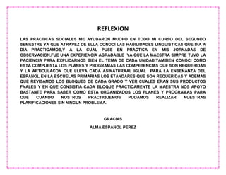 REFLEXION
LAS PRACTICAS SOCIALES ME AYUDARON MUCHO EN TODO MI CURSO DEL SEGUNDO
SEMESTRE YA QUE ATRAVEZ DE ELLA CONOCI LAS HABILIDADES LINGUISTICAS QUE DIA A
DIA PRACTICAMOS,Y A LA CUAL PUSE EN PRACTICA EN MIS JORNADAS DE
OBSERVACION,FUE UNA EXPERIENCIA AGRADABLE YA QUE LA MAESTRA SIMPRE TUVO LA
PACIENCIA PARA EXPLICARNOS BIEN EL TEMA DE CADA UNIDAD,TAMBIEN CONOCI COMO
ESTA COMPUESTA LOS PLANES Y PROGRAMAS LAS COMPETENCIAS QUE SON REQUERIDAS
Y LA ARTICULACON QUE LLEVA CADA ASINATURAAL IGUAL PARA LA ENSEÑANZA DEL
ESPAÑOL EN LA ESCUELAS PRIMARIAS LOS ETANDARES QUE SON REQUERIDAS Y ADEMAS
QUE REVISAMOS LOS BLOQUES DE CADA GRADO Y VER CUALES ERAN SUS PRODUCTOS
FNALES Y EN QUE CONSISTIA CADA BLOQUE PRACTICAMENTE LA MAESTRA NOS APOYO
BASTANTE PARA SABER COMO ESTA ORGANIZADOS LOS PLANES Y PROGRAMAS PARA
QUE CUANDO NOSTROS PRACTIQUEMOS PODAMOS REALIZAR NUESTRAS
PLANIFICACIONES SIN NINGUN PROBLEMA.
GRACIAS
ALMA ESPAÑOL PEREZ
 