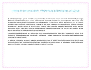 MEDIOS DE COMUNICACIÓN Y PRÁCTICAS SOCIALES DEL LENGUAJE
Es un hecho objetivo que apoya la unidad de la lengua son medios de comunicación masivas, la invención de las imprenta, en el siglo
XV inicio la estandarización en pocas palabras la estabilización. La imprenta ofrecía nuevas posibilidades de la comunicación tanto
nivel nacional como nivel internacional además era un medio barato. La comunicación masiva dio un salto y paso de la lengua
escrita a la lengua hablada con la popularización a partir de los años treinta ,también se hacía mención la radio , supera la barrera del
analfabetismo y permite la difusión de la cultura bajo la condición que se comprenda una lengua determinada , la radio tiene sus
limitaciones ,nos dice que la radio y el cine se compraran porque pueden cambiar de temas o de noticias a cada momento , el cine
por sus características no puede cambiar de rollo sino de públicos
Las difusiones y estandarizaciones de la lenguas en su forma oral pasa indudablemente, por la radio y sobre todo por la radio, por la
televisión en todos los espacios :local, internacional e internacional y ahora se implementa las más recientes que es la web las red d
conexiones de amplitud mundial.
La lengua se transmite por la radio y la televisión de alcance internacional no siempre es un reflejo fiel de la que se escucha en las
diferentes regiones de la comunidad hispánica la lengua que transmite los medios requiere ser aceptada por la mayor parte de las
audiencias los medios promueven un español con pocas variaciones lingüísticas.
 
