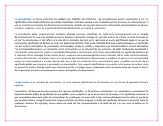 La connotación, se hacen evidentes los códigos que habilitan tal fenómeno. Las connotaciones vienen usualmente a ser los
significados contextuales distintivos de ciertas enseñanzas culturales, las que al ser empleadas por los emisores, se comunican por el
uso en la acción connotativa. Los fenómenos connotativos también son considerables como índice de las particularidades de algunos
emisores; y además, como los intentos de definición del contexto, en cuanto a sus vínculos.
La connotación actúa conjuntamente, mediante diversas maneras específicas, en cada serie comunicacional que se emplee
denotativamente: Es una serie paralela al cuerpo donativo o basal del mensaje. Un ejemplo sería el de la frase nominal "una vida de
perros". La denotación en ella refiere a la vida de los animales (perros), pero casi nunca es esa la significación dada en su uso. La
connotación significativa de la frase es la de una existencia sufriente, floja, mala. Infinidad de frases y palabras poseen un significado
casi por entero connotativo. La connotación contextualiza, atrapa al sentido, y superpone una intencionalidad a la base denotativa.
Esa intencionalidad puede ser consciente como inconsciente en la voluntad de sus emisores. Al estar combinadas denotación y
connotación como conjunto previo, su resultado informativo o comunicativo determina, eventualmente, un significado adicional en
la captación de los mensajes: En las mentes de sus receptores son evocadas significaciones culturales, de un modo institucionalizado,
a través del material connotativo. Junto a los procesos del entendimiento discriminativo y analítico (el qué se está comunicando),
operan la intencionalidad y el color afectivo (el cómo y las circunstancias de la comunicación), para la posible concreción de un
significado global que conjugue lo denotado y su connotación. Este conjunto significativo se comparte entre quienes lo reciben como
en quienes lo emiten; habida cuenta que esta comprensión o inteligencia personal puede sufrir manipulaciones que vayan en contra
de las personas, por parte de cualesquier emisores psicopático y/o dominantes.
La denotación es lo contrario de connotativo, tal como aparece definido en los diccionarios con una forma de expresión formal y
objetiva.
Las palabras del lenguaje humano poseen dos tipos de significados, el denotativo o denotación y el connotativo o connotación. Se
llama denotación al tipo de significado de una palabra que es objetivo y se da en el plano de la lengua. Es el significado universal, el
que una palabra tiene para todos los conocedores de una lengua, sin que exista la más mínima discrepancia entre ellos: el que tiene
por ejemplo metal y recoge Propiamente lengua aprendida de dicho lenguaje, se trata del significado tal como se presenta fuera de
cualquier contexto. Por ejemplo, aurora denota la parte del día correspondiente a la salida del sol, y es así como se define en los
diccionarios.
 