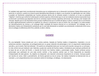 En realidad, todo signo tiene una dimensión denotativa que se complementa con su dimensión connotativa. Ambas dimensiones son
parte de un continuo, cuando se va hacia la parte denotativa describiendo un objeto o una situación, los significados son más nítidos
y pueden ser fácilmente compartidos por muchas personas dentro de un contexto amplio o universal, es lo que se pretende
"objetivo"; mientras que conforme la descripción contiene aspectos inferenciales que no son tan evidentes estamos avanzando hacia
la dimensión connotativa que depende más de los contextos espacio-tiempo específicos del emisor, del mensaje y del receptor del
mensaje. Aquello que es más denotativo tiene escasas modificaciones por el cambio de época o cultura, mientras que lo connotativo
se altera significativamente conforme se modifican las culturas o situaciones en que se inserta. Así, una imagen o un texto pueden
ser denotativamente los mismos y sin embargo haber cambiado de manera esencial en su connotación. Sin embargo, aun lo
denotativo implica una interpretación contextual, por lo cual toda denotación es también una connotación; la distinción entre una y
otra es análoga a la diferencia entre frío y caliente, es decir, relativa.
CUENTO
Es una narración breve creada por uno o varios autores, basada en hechos reales o imaginarios, inspirada o no en
anteriores escritos o leyendas, es protagonizada por un grupo reducido de personajes y con un argumento relativamente
sencillo y, por lo tanto, fácil de entender.. El cuento es compartido tanto por vía oral como escrita; aunque en un principio,
lo más común era por tradición oral. Además, puede dar cuenta de hechos reales o fantásticos pero siempre partiendo de
la base de ser un acto de ficción, o mezcla de ficción con hechos reales y personajes reales. Suele contener pocos
personajes que participan en una sola acción central, y hay quienes opinan que un final impactante es requisito
indispensable de este género. Su objetivo es despertar una reacción emocional impactante en el lector. Aunque puede
ser escrito en verso, total o parcialmente, de forma general se da en prosa. Se realiza mediante la intervención de un
narrador, y con preponderancia de la narración sobre el monólogo, el diálogo, o la descripción.
 