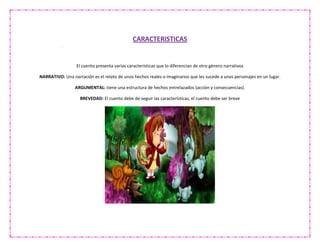 CARACTERISTICAS
El cuento presenta varias características que lo diferencian de otro género narrativos
NARRATIVO: Una narración es el relato de unos hechos reales o imaginarios que les sucede a unos personajes en un lugar.
ARGUMENTAL: tiene una estructura de hechos entrelazados (acción y consecuencias).
BREVEDAD: El cuento debe de seguir las características, el cuento debe ser breve
 
