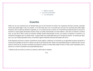  Blanca nieves
 Los tres cochinitos
 La cenicienta
Cuento
Había una vez una muchacha que se llamaba Ruby que era tan hermosa tan linda y tan respetuosa ella iba la escuela, caminaba
mucho para poder llegar a ella, una ocasión se le hiso tarde para irse a la escuela que tuvo que irse corriendo para poder llegar
temprano ,ella no sabía que destino le esperaba, en el su transcurso de su camino, en el momento que Ruby iba para su escuela se
encontró un joven guapo demasiado atractivo ,Ruby se quedó impresionada con tanta belleza o más bien se enamoró a primera
vista, sin que ella se diera cuenta el muchacho también quedó impresionado al verla ,una ocasión se volvieron a encontrar y el
muchacho le pregunto que si le podía invitar a pasear Ruby muy sorprendida dijo que no aunque por dentro se muriera por decir
que si ,ya que a Ruby le gustaba mucho, el muchacho siguió insistiendo hasta que ella acepto salir con el.
Al día siguiente que fueron a pasear se divirtieron mucho jugaron y platicaron, el muchacho ya no aguantaba las ganas de decirle lo
mucho que le gustaba, así que se le declaro y le dijo lo que sentía por ella , Ruby muy sorprendida porque no sabía que decir ya que
sentía lo mismo por él ,así que el muchacho de sorpresa la abrazo y la beso Ruby acepto el beso y le dijo cuanto le gustaba y que si
quería ser su novio el muchacho muy sorprendido dijo que si
Y desde ese día son novios y se aman y se quieren y sobre todo se respetan.
FIN
 