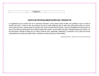 imágenes
CARTA DE RETROALIMENTACIÓN DEL PRODUCTO
La sugerencia que te podría dar en tu producto educativo, como primer punto te falto una portada ya que no dice el
nombre del autor, si tiene el tipo de producto de que se está hablando pero le falta más información sobre el cuento,
como para que sirve, cuantos tipos de cuentos hay, como se estructura el cuento, cual es la finalidad de la estructura, ya
que es muy poca la información que contiene acerca del cuento, ya que existe una gran variedad de tipos de cuento y no
los mencionas, también te falta que un cuento contiene inicio, desarrollo, desenlace y conclusión o fin y cada una de las
características o puntos que debe tratar o contener en estos puntos ya mencionados.
Atentamente- Rebeca Corona Montoya
 
