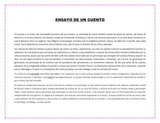 ENSAYO DE UN CUENTO
El escuchar y el contar son necesidades primarias del ser humano. La necesidad de contar también resulta del deseo de hacerlo, del deseo de
divertirse a sí mismo y divertir a los demás a través de la invención, la fantasía, el terror y las historias fascinantes. Es en este deseo humano en el
cual la literatura tiene sus orígenes. Hans Magnus Enzensberger considera que el analfabeto primero, clásico, no sabía leer ni escribir, pero sabía
contar. Era el depositario y transmisor de la tradición oral y, por lo tanto, el inventor de los mitos y leyendas.
Las culturas de todos los tiempos tuvieron deseos de contar sus vidas y experiencias, así como los adultos tuvieron la necesidad de transmitir su
sabiduría a los más jóvenes para conservar sus tradiciones y su idioma, y para enseñarles a respetar las normas ético-morales establecidas por su
cultura ancestral, puesto que los valores del bien y del mal estaban encarnados por los personajes que emergían de la propia fantasía popular. Es
decir, en una época primitiva en que los hombres se transmitían sus observaciones, impresiones o recuerdos, por vía oral, de generación en
generación, los personajes de los cuentos eran los portadores del pensamiento y el sentimiento colectivo. De ahí que varios de los cuentos
populares de la antigüedad reflejan el asombro y temor que sentía el hombre frente a los fenómenos desconocidos de la naturaleza, creyendo
que el relámpago, el trueno o la constelación del universo poseían una vida análoga a la de los animales del monte.
Un cuento es una narración breve dice Juan Valera fue creada por uno o varios autores, basada en hechos reales o imaginarios, inspirada o no en
anteriores escritos o leyendas, cuya trama es protagonizada por un grupo reducido de personajes y con un argumento relativamente sencillo y,
por lo tanto, fácil de entender.
El cuento es compartido tanto por vía oral como escrita; aunque en un principio, lo más común era por tradición oral. Además, puede dar cuenta
de hechos reales o fantásticos pero siempre partiendo de la base de ser un acto de ficción, o mezcla de ficción con hechos reales y personajes
reales. Suele contener pocos personajes que participan en una sola acción central, y hay quienes opinan que un final impactante es requisito
indispensable de este género. Su objetivo es despertar una reacción emocional impactante en el lector. Aunque puede ser escrito en verso, total
o parcialmente, de forma general se da en prosa. Se realiza mediante la intervención de un narrador, y con preponderancia de la narración sobre
el monólogo, el diálogo, o la descripción.
 