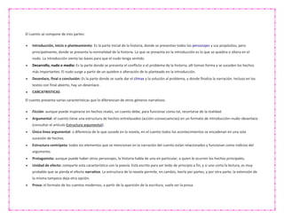 El cuento se compone de tres partes:
 Introducción, inicio o planteamiento: Es la parte inicial de la historia, donde se presentan todos los personajes y sus propósitos, pero
principalmente, donde se presenta la normalidad de la historia. Lo que se presenta en la introducción es lo que se quiebra o altera en el
nudo. La introducción sienta las bases para que el nudo tenga sentido.
 Desarrollo, nudo o medio: Es la parte donde se presenta el conflicto o el problema de la historia; allí toman forma y se suceden los hechos
más importantes. El nudo surge a partir de un quiebre o alteración de lo planteado en la introducción.
 Desenlace, final o conclusión: Es la parte donde se suele dar el clímax y la solución al problema, y donde finaliza la narración. Incluso en los
textos con final abierto, hay un desenlace.
 CARCATRISTICAS
El cuento presenta varias características que lo diferencian de otros géneros narrativos:
 Ficción: aunque puede inspirarse en hechos reales, un cuento debe, para funcionar como tal, recortarse de la realidad.
 Argumental: el cuento tiene una estructura de hechos entrelazados (acción–consecuencias) en un formato de introducción–nudo–desenlace
(consultar el artículo Estructura argumental).
 Única línea argumental: a diferencia de lo que sucede en la novela, en el cuento todos los acontecimientos se encadenan en una sola
sucesión de hechos.
 Estructura centrípeta: todos los elementos que se mencionan en la narración del cuento están relacionados y funcionan como indicios del
argumento.
 Protagonista: aunque puede haber otros personajes, la historia habla de uno en particular, a quien le ocurren los hechos principales.
 Unidad de efecto: comparte esta característica con la poesía. Está escrito para ser leído de principio a fin, y si uno corta la lectura, es muy
probable que se pierda el efecto narrativo. La estructura de la novela permite, en cambio, leerla por partes, y por otra parte, la extensión de
la misma tampoco deja otra opción.
 Prosa: el formato de los cuentos modernos, a partir de la aparición de la escritura, suele ser la prosa.
 