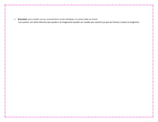 Brevedad: para cumplir con las características recién señaladas, el cuento debe ser breve.
Los cuentos son obras literarias que ayudan a la imaginación pueden ser creadas por nosotros ya que son breves y reatan lo imaginario.
 