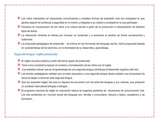 Los niños interactúan en situaciones comunicativas y emplean formas de expresión oral con propósitos lo que
genera adquirir la confianza y seguridad en si mismo y integrase a su cultura y sociedad en la que participan.
Favorece la incorporación de los niños a la cultura escrita a partir de la producción e interpretación de distintos
tipos de textos.
La interacción fomenta el interés por conocer su contenido y a encontrar el sentido de forma convencional y
autónoma.
La propuesta pedagógica de preescolar se enfoca en las funciones del lenguaje escrito, dicha propuesta basada
en características de los alumnos, en la diversidad de su desarrollo y aprendizaje.
Segunda lengua: inglés preescolar.
El inglés se pone práctica a partir del tercer grado de preescolar.
Tiene como propósito propiciar el contacto y formalización de los niños con el inglés.
Los estudios indican que en el aprendizaje de una segunda lengua contribuye al desarrollo cognitivo del niño.
Las teorías pedagógicas señalan que al estar expuestos a una segunda lengua desde edades muy tempranas los
alumnos llegan a dominar esta segunda lengua.
Que los docentes hagan del aula un espacio de encuentro con las entre las lenguas y sus culturas, que propicien
un contexto intercultural bilingüe o trilingüe.
El programa nacional de inglés en educación básica se organiza partiendo de situaciones de comunicación real.
Los tres ambientes en l función social del lenguaje son: familiar y comunitario, literario y lúdico, académico y de
formación.
 