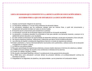 LISTA DE RASGOS QUE CONSTITUYE LA ARTICULACIÓN DE EDUCACIÓN BÁSICA
ACUERDO POR LA QUE SE ESTABLECE LA EDUCACIÓN BÁSICA
1. Impulsa una formación integral en los alumnos.
2. La articulación establece un vínculo entre profesores de educación básica.
3. La articulación establece que los profesores trabajen para los mismos fines, a partir del conocimiento y
comprensión del sentido formativo en cada uno de los niveles.
4. El docente asume compromisos para transformar su práctica.
5. La articulación curricular de la educación básica se encuentra en el acuerdo secretarial.
6. La educación y el sistema educativo ha enfrentado el reto para atender una demanda creciente y avanzar en la
calidad del servicio educativo y sus resultados.
7. En este contexto se favorecen las oportunidades de desarrollo individual y social para el presente y futuro del país.
8. Se impuso programas prácticas, instituciones y relaciones que dieron forma al sistema educativo.
9. Las reformas se diseñan considerando diagnósticos internos o a través de experiencias exitosas.
10.Existen parámetros y marcos internacionalmente reconocidos como pertinentes y valiosos acerca de la educación
considerando el avance o mejora.
11.La RIEB es una política pública.
12.Recupera aprendizajes de experiencias anteriores y buscar ampliar alcances en términos de cobertura y calidad.
13.La RIEB promueve trabajar de acuerdo a las condiciones e intereses de los alumnos.
14.Cumplir con calidad, equidad y calidez.
15.De acuerdo a las bases filosóficas, artículo 3 constitucional y la ley general de la educación.
16.La RIEB tiene como articulación curricular alinear los procesos referidos a la profesionalización continua de
docentes en servicio.
17.Integralidad en el diagnóstico de desafíos y las oportunidades que se presentan en la educación básica.
 