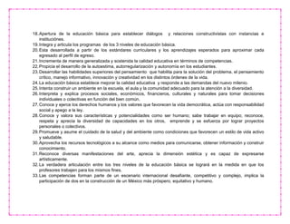 18.Apertura de la educación básica para establecer diálogos y relaciones constructivistas con instancias e
instituciónes.
19.Integra y articula los programas de los 3 niveles de educación básica.
20.Esta desarrollada a partir de los estándares curriculares y los aprendizajes esperados para aproximar cada
egresado al perfil de egreso.
21.Incrementa de manera generalizada y sostenida la calidad educativa en términos de competencias.
22.Propicia el desarrollo de la autoestima, autorregularización y autonomía en los estudiantes.
23.Desarrollar las habilidades superiores del pensamiento que habilita para la solución del problema, el pensamiento
crítico, manejo informativo, innovación y creatividad en los distintos órdenes de la vida.
24.La educación básica establece mejorar la calidad educativa y responde a las demandas del nuevo milenio.
25.Intenta construir un ambiente en la escuela, el aula y la comunidad adecuado para la atención a la diversidad.
26.Interpreta y explica procesos sociales, económicos, financieros, culturales y naturales para tomar decisiones
individuales o colectivas en función del bien común.
27.Conoce y ejerce los derechos humanos y los valores que favorecen la vida democrática, actúa con responsabilidad
social y apego a la ley.
28.Conoce y valora sus características y potencialidades como ser humano; sabe trabajar en equipo; reconoce,
respeta y aprecia la diversidad de capacidades en los otros, emprende y se esfuerza por lograr proyectos
personales o colectivos.
29.Promueve y asume el cuidado de la salud y del ambiente como condiciones que favorecen un estilo de vida activo
y saludable.
30.Aprovecha los recursos tecnológicos a su alcance como medios para comunicarse, obtener información y construir
conocimiento.
31.Reconoce diversas manifestaciones del arte, aprecia la dimensión estética y es capaz de expresarse
artísticamente.
32.La verdadera articulación entre los tres niveles de la educación básica se logrará en la medida en que los
profesores trabajen para los mismos fines.
33.Las competencias forman parte de un escenario internacional desafiante, competitivo y complejo, implica la
participación de dos en la construcción de un México más próspero, equitativo y humano.
 
