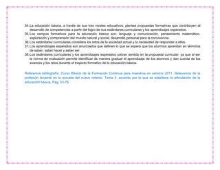 34.La educación básica, a través de sus tres niveles educativos, plantea propuestas formativas que contribuyen al
desarrollo de competencias a partir del logro de sus estándares curriculares y los aprendizajes esperados.
35.Los campos formativos para la educación básica son: lenguaje y comunicación, pensamiento matemático,
exploración y comprensión del mundo natural y social, desarrollo personal para la convivencia.
36.Los estándares curriculares considera los retos de la sociedad actual y la necesidad de responder a ellos.
37.Los aprendizajes esperados son enunciados que definen lo que se espera que los alumnos aprendan en términos
de saber, saber hacer y saber ser.
38.Los estándares curriculares y los aprendizajes esperados cobran sentido en la propuesta curricular, ya que al ser
la norma de evaluación permite identificar de manera gradual el aprendizaje de los alumnos y dan cuenta de los
avances y los retos durante el trayecto formativo de la educación básica.
Referencia bibliografía: Curso Básico de la Formación Continua para maestros en servicio 2011. Relevancia de la
profesión docente en la escuela del nuevo milenio. Tema 3: acuerdo por la que se establece la articulación de la
educación básica. Pág. 53-76.
 