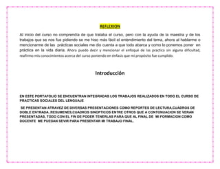 REFLEXION
Al inicio del curso no comprendía de que trataba el curso, pero con la ayuda de la maestra y de los
trabajos que se nos fue pidiendo se me hiso más fácil el entendimiento del tema, ahora al hablarme o
mencionarme de las prácticas sociales me dio cuenta a que todo abarca y como lo ponemos poner en
práctica en la vida diaria. Ahora puedo decir y mencionar el enfoqué de las practica sin alguna dificultad,
reafirmo mis conocimientos acerca del curso poniendo en énfasis que mi propósito fue cumplido.
Introducción
EN ESTE PORTAFOLIO SE ENCUENTRAN INTEGRADAS LOS TRABAJOS REALIZADOS EN TODO EL CURSO DE
PRACTICAS SOCIALES DEL LENGUAJE
SE PRESENTAN ATRAVEZ DE DIVERSAS PRESENTACIONES COMO REPORTES DE LECTURA,CUADROS DE
DOBLE ENTRADA ,RESUMENES,CUADROS SINOPTICOS ENTRE OTROS QUE A CONTONUACION SE VERAN
PRESENTADAS, TODO CON EL FIN DE PODER TENERLAS PARA QUE AL FINAL DE MI FORMACION COMO
DOCENTE ME PUEDAN SEVIR PARA PRESENTAR MI TRABAJO FINAL.
 