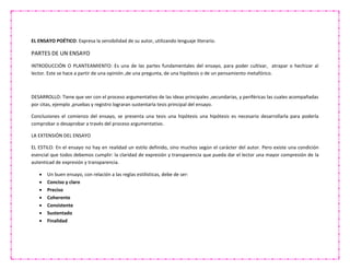 EL ENSAYO POÉTICO: Expresa la sensibilidad de su autor, utilizando lenguaje literario.
PARTES DE UN ENSAYO
INTRODUCCIÓN O PLANTEAMIENTO: Es una de las partes fundamentales del ensayo, para poder cultivar, atrapar o hechizar al
lector. Este se hace a partir de una opinión ,de una pregunta, de una hipótesis o de un pensamiento metafórico.
DESARROLLO: Tiene que ver con el proceso argumentativo de las ideas principales ,secundarias, y periféricas las cuales acompañadas
por citas, ejemplo ,pruebas y registro lograran sustentarla tesis principal del ensayo.
Conclusiones el comienzo del ensayo, se presenta una tesis una hipótesis una hipótesis es necesario desarrollarla para poderla
comprobar o desaprobar a través del proceso argumentativo.
LA EXTENSIÓN DEL ENSAYO
EL ESTILO: En el ensayo no hay en realidad un estilo definido, sino muchos según el carácter del autor. Pero existe una condición
esencial que todos debemos cumplir: la claridad de expresión y transparencia que pueda dar el lector una mayor compresión de la
autenticad de expresión y transparencia.
 Un buen ensayo, con relación a las reglas estilísticas, debe de ser:
 Conciso y claro
 Preciso
 Coherente
 Consistente
 Sustentado
 Finalidad
 