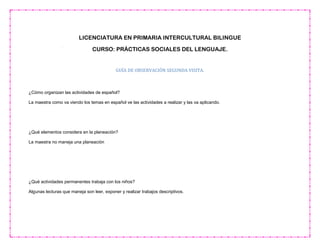 LICENCIATURA EN PRIMARIA INTERCULTURAL BILINGUE
CURSO: PRÁCTICAS SOCIALES DEL LENGUAJE.
GUÍA DE OBSERVACIÓN SEGUNDA VISITA.
¿Cómo organizan las actividades de español?
La maestra como va viendo los temas en español ve las actividades a realizar y las va aplicando.
¿Qué elementos considera en la planeación?
La maestra no maneja una planeación
¿Qué actividades permanentes trabaja con los niños?
Algunas lecturas que maneja son leer, exponer y realizar trabajos descriptivos.
 