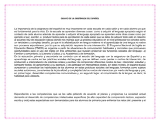 ENSAYO DE LA ENSEÑANZA DEL ESPAÑOL
La importancia de la asignatura del español es muy importante en cada escuela en cada salón y en cada alumno ya que
es fundamental para la vida. En la escuela se aprenden diversas cosas como a adquirir el lenguaje apropiado según el
contexto de cada alumno además de aprender o adquirir el lenguaje apropiado se aprenden entre otras cosas como por
ejemplo a leer, escribir, a producir textos para la ejercitación de cada saber que se debe de adquirir todo esto en relación
al acuerdo 592 de educación básica donde nos maneja que La práctica educativa en el nivel preescolar se concibe como
un verdadero y complejo desafío, ya que ni la alfabetización en lengua materna ni el aprendizaje de una lengua no nativa
son procesos espontáneos, por lo que su adquisición requiere de una intervención. El Programa Nacional de Inglés en
Educación Básica (PNIEB) se organiza a partir de situaciones de comunicación habituales y concretas que promueven
oportunidades para el uso del inglés en tres ambientes que buscan preservar las funciones sociales del lenguaje: a)
Familiar y comunitario; b) Literario y lúdico, y c) Académico y de formación.
En la educación primaria y secundaria se continúa con el estudio del lenguaje con la asignatura de Español y su
aprendizaje se centra en las prácticas sociales del lenguaje, que se definen como pautas o modos de interacción; de
producción e interpretación de prácticas orales y escritas; de comprender diferentes modos de leer, interpretar, estudiar y
compartir textos; de aproximarse a su escritura, y de participar en intercambios orales. En estos niveles, el Español busca
acrecentar y consolidar las habilidades de los alumnos en estas prácticas sociales del lenguaje; formarlos como sujetos
sociales autónomos, conscientes de la pluralidad y complejidad de los modos de interactuar por medio del lenguaje y que,
en primer lugar, desarrollen competencias comunicativas y, en segundo lugar, el conocimiento de la lengua; es decir, la
habilidad para utilizarla.
Dependiendo a las competencias que se les valla pidiendo de acuerdo al planes y programas La sociedad actual
demanda el desarrollo de competencias intelectuales especificas (la alta capacidad de comprensión lectora, expresión
escrita y oral) estas expectativas son demandadas para los alumnos de primaria para enfrentar los retos del presente y el
 
