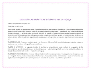 QUE SON LAS PRÁCTICAS SOCIALES DEL LENGUAJE
LIBRO: PROGRAMA DE ESTUDIO 2011
PAGINAS : DE 21 A LA 31
Las prácticas sociales del lenguaje son pautas o modos de interacción que enmarcan la producción e interpretación de los textos
orales y escritos, comprenden diferentes modos de participar en los intercambios orales y analizarlos de leer, interpretar,estudiar y
compartir los textos y a aproximarse a su escritura .El desarrollo del lenguaje es fundamental ,debe de crear los espacios para que la
dimensión social del lenguaje sean abordadas y comprendidas. Las prácticas sociales se agrupan en tres ámbitos que son ámbito de
estudio , ámbito de literatura, ámbito de participación social cada una de las practicas corresponden según las características de cada
uno .
ÁMBITO DE ESTUDIO: Tiene como propósito apoyar a los alumnos en el desempeño de sus estudios para que se puedan expresarse
oralmente y por escrito en un lenguaje formal y académico.
ÁMBITO DE LITERATURA : Se organiza alrededor de las lecturas compartidas del texto ,mediante la comparación de las
interpretaciones aprende a transitar de una construcción personal y subjetiva del significado a una mas social y intersubjetiva se
trata de destacar la intención creativa e imaginativa del lenguaje
ÁMBITO DE PARTICIPACIÓN SOCIAL: Favorecer el desarrollo de otras formas de comprender el mundo y actuar en el es por eso que
se a integrado diversas practicas relacionada con las lecturas y el uso de documentos administrativos y legales así como otras que
explican la expresión y defensa de la opinión personal y la propuesta de soluciones a los problemas que analizan .
 