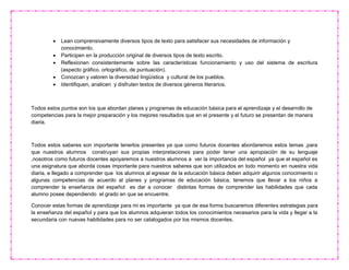  Lean comprensivamente diversos tipos de texto para satisfacer sus necesidades de información y
conocimiento.
 Participen en la producción original de diversos tipos de texto escrito.
 Reflexionen consistentemente sobre las características funcionamiento y uso del sistema de escritura
(aspecto gráfico, ortográfico, de puntuación).
 Conozcan y valoren la diversidad lingüística y cultural de los pueblos.
 Identifiquen, analicen y disfruten textos de diversos géneros literarios.
Todos estos puntos son los que abordan planes y programas de educación básica para el aprendizaje y el desarrollo de
competencias para la mejor preparación y los mejores resultados que en el presente y el futuro se presentan de manera
diaria.
Todos estos saberes son importante tenerlos presentes ya que como futuros docentes abordaremos estos temas ,para
que nuestros alumnos construyan sus propias interpretaciones para poder tener una apropiación de su lenguaje
,nosotros como futuros docentes apoyaremos a nuestros alumnos a ver la importancia del español ya que el español es
una asignatura que aborda cosas importante para nuestros saberes que son utilizados en todo momento en nuestra vida
diaria, e llegado a comprender que los alumnos al egresar de la educación básica deben adquirir algunos conocimiento o
algunas competencias de acuerdo al planes y programas de educación básica, tenemos que llevar a los niños a
comprender la enseñanza del español es dar a conocer distintas formas de comprender las habilidades que cada
alumno posee dependiendo el grado en que se encuentre.
Conocer estas formas de aprendizaje para mi es importante ya que de esa forma buscaremos diferentes estrategias para
la enseñanza del español y para que los alumnos adquieran todos los conocimientos necesarios para la vida y llegar a la
secundaria con nuevas habilidades para no ser catalogados por los mismos docentes.
 