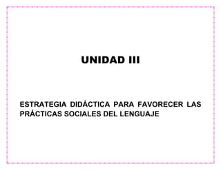 UNIDAD III
ESTRATEGIA DIDÁCTICA PARA FAVORECER LAS
PRÁCTICAS SOCIALES DEL LENGUAJE
 