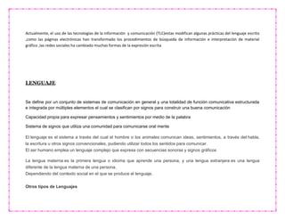 Actualmente, el uso de las tecnologías de la información y comunicación (TLC)estas modifican algunas prácticas del lenguaje escrito
,como las páginas electrónicas han transformado los procedimientos de búsqueda de información e interpretación de material
gráfico ,las redes sociales ha cambiado muchas formas de la expresión escrita
LENGUAJE
Se define por un conjunto de sistemas de comunicación en general y una totalidad de función comunicativa estructurada
e integrada por múltiples elementos el cual se clasifican por signos para construir una buena comunicación
Capacidad propia para expresar pensamientos y sentimientos por medio de la palabra
Sistema de signos que utiliza una comunidad para comunicarse oral mente
El lenguaje es el sistema a través del cual el hombre o los animales comunican ideas, sentimientos, a través del habla,
la escritura u otros signos convencionales, pudiendo utilizar todos los sentidos para comunicar.
El ser humano emplea un lenguaje complejo que expresa con secuencias sonoras y signos gráficos
La lengua materna es la primera lengua o idioma que aprende una persona, y una lengua extranjera es una lengua
diferente de la lengua materna de una persona.
Dependiendo del contexto social en el que se produce el lenguaje.
Otros tipos de Lenguajes
 