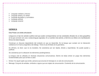  Lenguaje cotidiano y técnico
 Lenguaje verbal y no verbal
 Lenguaje denotativo y connotativo
 Lenguaje artificial
 Lenguaje corporal
LENGUA
Esta Posee una doble articulación
Lengua es un tipo de carácter auditivo-oral que suelen corresponderse con las variedades oficiales de un área geográfica
en la que conviven con una o varias lenguas signadas. En un sentido más estricto, el término se refiere a la manifestación
fónica de estas lenguas.
Construye un discurso dependiente del contexto en que se desarrolla. Es la lengua que cumple con la interacción
cotidiana en el marco pragmático del diálogo. Tiene el uso ilimitado de la gramática.
Es efímera, es decir, que no es duradera. Se caracteriza por ser rápida, directa y espontánea. Se puede ajustar y
justificar.
Se caracteriza por la utilización de elementos paralingüísticos.
La lengua oral es utilizada en diversas situaciones comunicativas. Dentro de éstas entran en juego tres elementos
fundamentales para que se lleve a cabo:
 Emisor: Es aquel sujeto que emite, persona que anuncia el mensaje en un acto de comunicación.
 Mensaje: Conjunto de señales, símbolos o signos que son objeto de comunicación. Contenido de la comunicación.
 