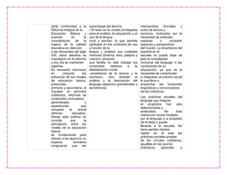 darle continuidad a la
Reforma Integral de la
Educación Básica y
avanzar en la
consolidación de la
mejora de la calidad
educativa en atención
a las demandas del siglo
XXI; estos desafíos se
impulsaron en la reforma
y hoy día se mantienen
vigentes.
Es necesario reconocer
en conjunto los
esfuerzos de los niveles
de educación básica:
preescolar,
primaria y secundaria, al
impulsar en períodos
indistintos, reformas de
contenidos curriculares,
aprendizajes y
experiencias que
recupera la actual
reforma educativa.
Desde esta política se
concibe que la
articulación entre los
niveles de la educación
básica
es fundamental para
ofrecer a los alumnos un
trayecto formativo
congruente que les
aprendizaje del alumno.
• El texto es la unidad privilegiada
para el análisis, la adquisición y el
uso de la lengua
(oral y escrita), lo que permite
participar en los contextos de uso
y función de la
lengua y analizar sus unidades
menores (fonema, letra, palabra y
oración); situación
que facilita no sólo trabajar los
contenidos relativos a la
alfabetización inicial
–enseñanza de la lectura y la
escritura–, sino también el
análisis y la descripción del
lenguaje (aspectos gramaticales y
semánticos).
intercambios formales y
actos de lectura y
escritura, motivados por la
necesidad de entender,
expresar o compartir
aspectos y perspectivas
del mundo. La enseñanza del
español en la
escuela no puede dejar de
lado la complejidad
funcional del lenguaje ni las
condiciones de su
adquisición, ya que es la
necesidad de comprender
e integrarse al entorno social
lo que lleva a
ensanchar los horizontes
lingüísticos y comunicativos
de los individuos.
Las prácticas sociales del
lenguaje que integran
el programa han sido
seleccionadas y
analizadas. No toda
interacción social mediada
por el lenguaje o a propósito
de él debe o puede
llevarse a la escuela. No
tiene sentido intentar
repetir en el aula las
prácticas sociales propias
de los círculos cotidianos,
aquellas en las que los
Individuos aprenden a
 