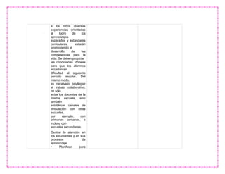 a los niños diversas
experiencias orientadas
al logro de los
aprendizajes
esperados y estándares
curriculares, estarán
promoviendo el
desarrollo de las
competencias para la
vida. Se deben propiciar
las condiciones idóneas
para que los alumnos
accedan sin
dificultad al siguiente
período escolar. Del
mismo modo,
es necesario privilegiar
el trabajo colaborativo,
no sólo
entre los docentes de la
misma escuela, sino
también
establecer canales de
vinculación con otras
escuelas,
por ejemplo, con
primarias cercanas, e
incluso con
escuelas secundarias.
Centrar la atención en
los estudiantes y en sus
procesos de
aprendizaje.
• Planificar para
 