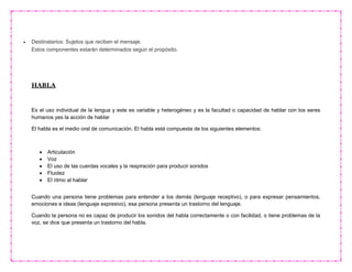  Destinatarios: Sujetos que reciben el mensaje.
Estos componentes estarán determinados según el propósito.
HABLA
Es el uso individual de la lengua y este es variable y heterogéneo y es la facultad o capacidad de hablar con los seres
humanos yes la acción de hablar
El habla es el medio oral de comunicación. El habla está compuesta de los siguientes elementos:
 Articulación
 Voz
 El uso de las cuerdas vocales y la respiración para producir sonidos
 Fluidez
 El ritmo al hablar
Cuando una persona tiene problemas para entender a los demás (lenguaje receptivo), o para expresar pensamientos,
emociones e ideas (lenguaje expresivo), esa persona presenta un trastorno del lenguaje.
Cuando la persona no es capaz de producir los sonidos del habla correctamente o con facilidad, o tiene problemas de la
voz, se dice que presenta un trastorno del habla.
 
