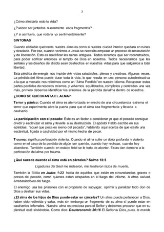 3
¿Cómo afectaría esto tu vida?
¿Pueden ser juntados nuevamente esos fragmentos?
¿Y si así fuera, que notaría yo sentimentalmente?
SINTOMAS
Cuando el diablo quebranta nuestra alma es como si nuestra ciudad interior quedara en ruinas
y desolada. Por eso, cuando venimos a Jesús se necesita empezar un proceso de restauración
y de liberación. Esto es reedificar las ruinas antiguas. Todos tenemos que ser reconstruidos,
para poder edificar entonces el templo de Dios en nosotros. Todos necesitamos que las
señales y los diseños del diablo sean deshechos en nuestras vidas para que salgamos a total
libertad.
Esta pérdida de energía nos impide vivir vidas saludables, plenas y creativas. Algunas veces,
La pérdida del Alma puede durar toda la vida, lo que resulta en una persona autodestructiva
a la que a menudo nos referimos como un “Alma Perdida” en nuestro idioma. Recuperar estas
partes perdidas de nosotros mismos, y volvernos equilibrados, completos y centrados una vez
más, primero debemos identificar los síntomas de la pérdida del alma dentro de nosotros.
¿COMO SE QUEBRANTA EL ALMA?
Terror y pánico: Cuando el alma es aterrorizada en medio de una circunstancia extrema el
terror que experimenta abre la puerta para que el alma sea fragmentada y llevada a
cautiverio.
La participación con el pecado: Este es un factor a considerar ya que el pecado consigue
dividir y esclavizar el alma y llevarla a su destrucción. El apóstol Pablo escribe en sus
epístolas: “aquel que peca es siervo del pecado”, hablando aquí acerca de que existe una
esclavitud, ligada a cautividad por el mismo hecho de pecar.
Trauma: significa perforación violenta. Cuando el alma sufre un dolor profundo y violento
como en el caso de la perdida de algún ser querido, cuando hay rechazo, cuando hay
abandono. También cuando en estado fetal se le trato de abortar. Estas dan derecho a la
perforación del alma por trauma.
¿Qué sucede cuando el alma está en cárceles? Salmo 18:5
Ligaduras del Seol me rodearon, me tendieron lazos de muerte.
También la Biblia en Judas 1:23 habla de aquéllos que están en circunstancias graves o
presos del pecado, como quienes están atrapados en el fuego del infierno. A otros salvad,
arrebatándolos del fuego.
El enemigo usa las prisiones con el propósito de subyugar, oprimir y paralizar todo don de
Dios y destruir sus vidas.
¿El alma de los hijos de Dios puede estar en cárceles? Un alma puede pertenecer a Dios,
haber sido redimida y salva, más sin embargo un fragmento de su alma sí puede estar en
cautiverios infernales. Nuestra alma es preciosa para el Señor y debemos procurar que en su
plenitud esté sirviéndole. Como dice: Deuteronomio 26:16 El Señor tu Dios, pues, te manda
 