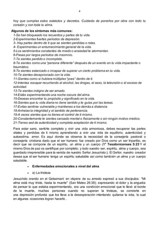 4
hoy que cumplas estos estatutos y decretos. Cuidarás de ponerlos por obra con todo tu
corazón y con toda tu alma.
Algunos de los síntomas más comunes:
1-Se han bloqueado los recuerdos y partes de tu vida.
2-Experimentas fuertes períodos de depresión.
3- Hay partes dentro de ti que se sienten perdidas o rotas.
4- Experimentas un entumecimiento general de la vida.
5-Los sentimientos constantes de miedo o ansiedad te atormentan.
6-Pasas por largos períodos de insomnio.
7-Te sientes perdido o incompleto.
8-Te sientes como una “persona diferente” después de un evento en tu vida impactante o
traumático.
9-Te sientes estancado o incapaz de superar un cierto problema en tu vida.
10-Te sientes decepcionado con la vida.
11-Sientes como si hubiera múltiples “yoes” dentro de ti.
12-Intentas escapar recurriendo al alcohol, las drogas, el sexo, la televisión o el exceso de
actividad.
13-Te sientes indigno de ser amado.
14-Estás experimentando una noche oscura del alma.
15-Deseas encontrar tu propósito y significado en la vida.
16-Sientes que tu vida diaria no tiene sentido y te guías por las tareas.
17-Evitas sentirse vulnerable y mantienes a los demás a distancia.
18-Anhelas la integridad y el sentido de pertenencia.
19-A veces sientes que no tienes el control de ti mismo.
20-Constantemente te sientes cansado mental o físicamente o sin ningún motivo médico.
21-Tienes sed de autenticidad y completa aceptación de ti mismo.
Para estar sano, sentirte completo y vivir una vida armoniosa, debes recuperar las partes
vitales y perdidas de ti mismo aprendiendo a vivir una vida de equilibrio, autenticidad y
autoestima. amor. Es aquí donde se observa la necesidad de la consejería pastoral o
consejería cristiana dado que el ser humano fue creado por Dios como un ser tripartito, es
decir que se compone de un espíritu, un alma y un cuerpo (1° Tesalonicenses 5:23 Y el
mismo Dios de paz os santifique por completo; y todo vuestro ser, espíritu, alma y cuerpo, sea
guardado irreprensible para la venida de nuestro Señor Jesucristo.); El Señor, nuestro creador
desea que el ser humano tenga un espíritu saludable así como también un alma y un cuerpo
saludable.
 Enfermedades emocionales a nivel del alma
 a) La tristeza
Jesucristo orando en el Getsemaní en víspera de su arresto expresó a sus discípulos: "Mi
alma está muy triste, hasta la muerte" (San Mateo 26:38); expresando el dolor y la angustia
de pensar lo que estaba experimentando, era una condición emocional que lo llevó al borde
de la muerte, muchas personas cuando no superan la tristeza, se convierte en
una depresión profunda que los lleva a la desesperación intentando quitarse la vida, lo cual
en algunas ocasiones logran hacerlo .
 